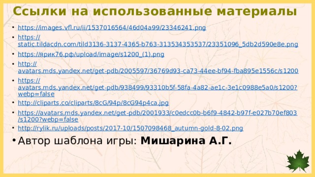 Ссылки на использованные материалы https :// images.vfl.ru/ii/1537016564/46d04a99/23346241.png https:// static.tildacdn.com/tild3136-3137-4365-b763-313534353537/23351096_5db2d590e8e.png https:// ярик76.рф/ upload/image/s1200_(1). png http:// avatars.mds.yandex.net/get-pdb/2005597/36769d93-ca73-44ee-bf94-fba895e1556c/s1200 https:// avatars.mds.yandex.net/get-pdb/938499/93310b5f-58fa-4a82-ae1c-3e1c0988e5a0/s1200?webp=false http://cliparts.co/cliparts/8cG/94p/8cG94p4ca.jpg https://avatars.mds.yandex.net/get-pdb/2001933/c0edcc0b-b6f9-4842-b97f-e027b70ef803/s1200?webp=false http://rylik.ru/uploads/posts/2017-10/1507098468_autumn-gold-8-02.png Автор шаблона игры: Мишарина А.Г. 