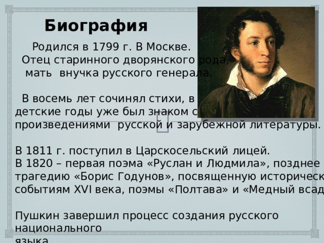 Биография  Родился в 1799 г. В Москве.  Отец старинного дворянского рода,  мать внучка русского генерала.  В восемь лет сочинял стихи, в детские годы уже был знаком с произведениями русской и зарубежной литературы. В 1811 г. поступил в Царскосельский лицей. В 1820 – первая поэма «Руслан и Людмила», позднее создал трагедию «Борис Годунов», посвященную историческим событиям XVI века, поэмы «Полтава» и «Медный всадник». Пушкин завершил процесс создания русского национального языка. 