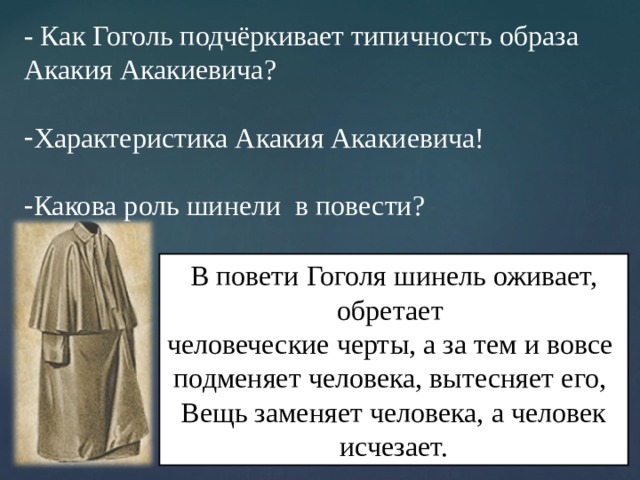 - Как Гоголь подчёркивает типичность образа Акакия Акакиевича? Характеристика Акакия Акакиевича! Какова роль шинели в повести? В повети Гоголя шинель оживает, обретает человеческие черты, а за тем и вовсе подменяет человека, вытесняет его, Вещь заменяет человека, а человек исчезает. 