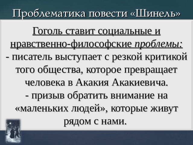 Проблематика повести «Шинель» Гоголь ставит социальные и нравственно-философские проблемы: - писатель выступает с резкой критикой того общества, которое превращает человека в Акакия Акакиевича. - призыв обратить внимание на «маленьких людей», которые живут рядом с нами. 