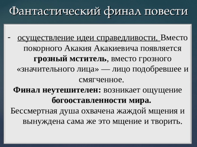 Фантастический финал повести осуществление идеи справедливости. Вместо покорного Акакия Акакиевича появляется грозный мститель , вместо грозного «значительного лица» — лицо подобревшее и смягченное. Финал неутешителен: возникает ощущение богооставленности мира. Бессмертная душа охвачена жаждой мщения и вынуждена сама же это мщение и творить.   