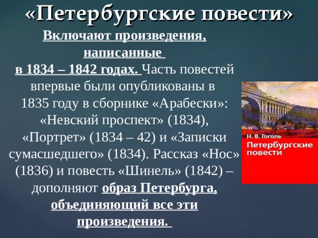 «Петербургские повести» Включают произведения, написанные в 1834 – 1842 годах.  Часть повестей впервые были опубликованы в 1835 году в сборнике «Арабески»: «Невский проспект» (1834), «Портрет» (1834 – 42) и «Записки сумасшедшего» (1834). Рассказ «Нос» (1836) и повесть «Шинель» (1842) – дополняют образ Петербурга, объединяющий все эти произведения.  