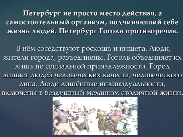 Петербург не просто место действия, а самостоятельный организм, подчиняющий себе жизнь людей. Петербург Гоголя противоречив.    В нём соседствуют роскошь и нищета. Люди, жители города, разъединены. Гоголь объединяет их лишь по социальной принадлежности. Город лишает людей человеческих качеств, человеческого лица. Люди лишённые индивидуальности, включены в бездушный механизм столичной жизни. 