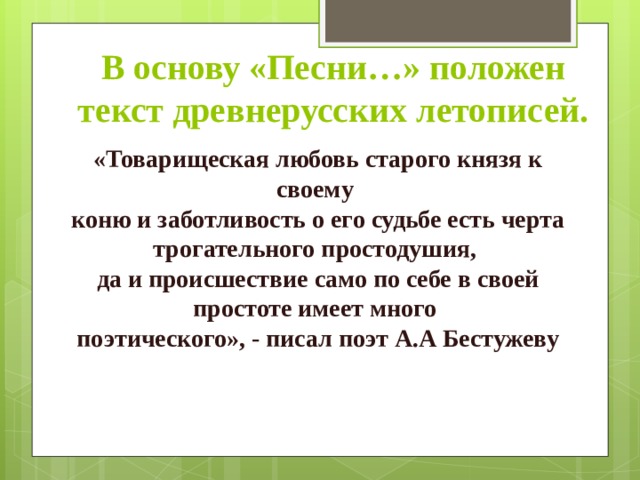 В основу «Песни…» положен текст древнерусских летописей. «Товарищеская любовь старого князя к своему коню и заботливость о его судьбе есть черта трогательного простодушия, да и происшествие само по себе в своей простоте имеет много поэтического», - писал поэт А.А Бестужеву  