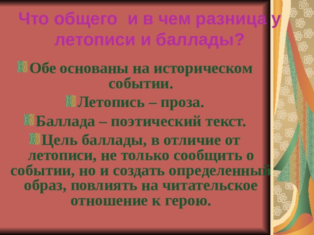 Что общего и в чем разница у летописи и баллады?   Обе основаны на историческом событии. Летопись – проза. Баллада – поэтический текст. Цель баллады, в отличие от летописи, не только сообщить о событии, но и создать определенный образ, повлиять на читательское отношение к герою. 