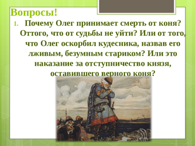 Вопросы! Почему Олег принимает смерть от коня? Оттого, что от судьбы не уйти? Или от того, что Олег оскорбил кудесника, назвав его лживым, безумным стариком? Или это наказание за отступничество князя, оставившего верного коня? 