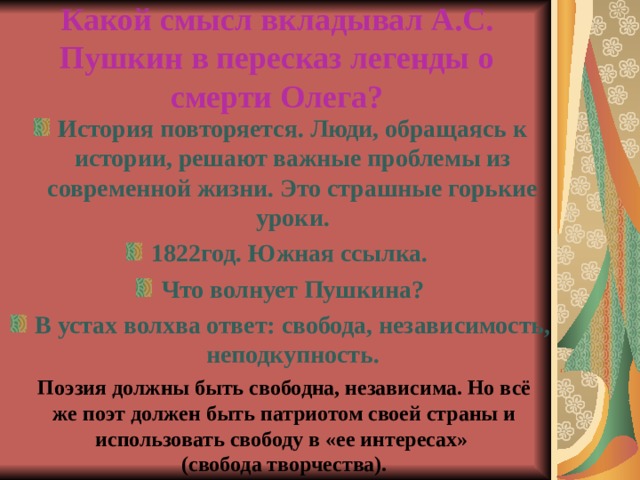 Какой смысл вкладывал А.С. Пушкин в пересказ легенды о смерти Олега? История повторяется. Люди, обращаясь к истории, решают важные проблемы из современной жизни. Это страшные горькие уроки. 1822год. Южная ссылка. Что волнует Пушкина? В устах волхва ответ: свобода, независимость, неподкупность. Поэзия должны быть свободна, независима. Но всё же поэт должен быть патриотом своей страны и использовать свободу в «ее интересах» (свобода творчества).   