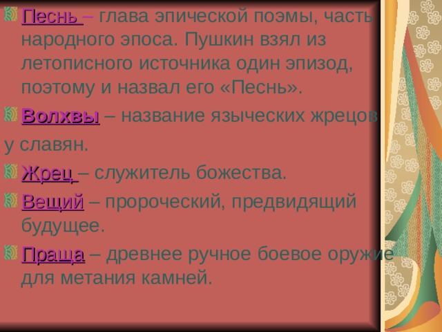 Песнь – глава  эпической поэмы, часть народного эпоса. Пушкин взял из летописного источника один эпизод, поэтому и назвал его «Песнь». Волхвы – название языческих жрецов у славян. Жрец – служитель божества. Вещий  – пророческий, предвидящий будущее. Праща  – древнее ручное боевое оружие для метания камней. 