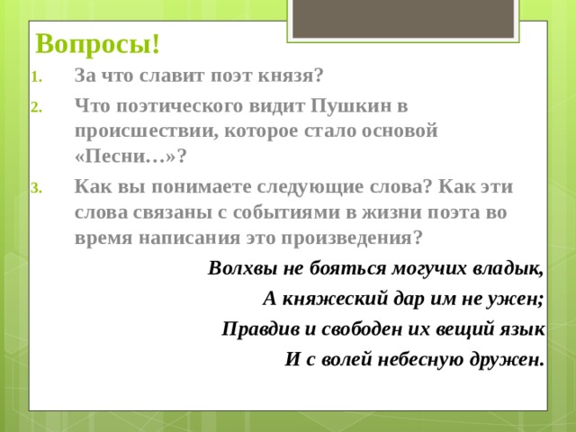 Вопросы! За что славит поэт князя? Что поэтического видит Пушкин в происшествии, которое стало основой «Песни…»? Как вы понимаете следующие слова? Как эти слова связаны с событиями в жизни поэта во время написания это произведения? Волхвы не бояться могучих владык, А княжеский дар им не ужен; Правдив и свободен их вещий язык И с волей небесную дружен.   