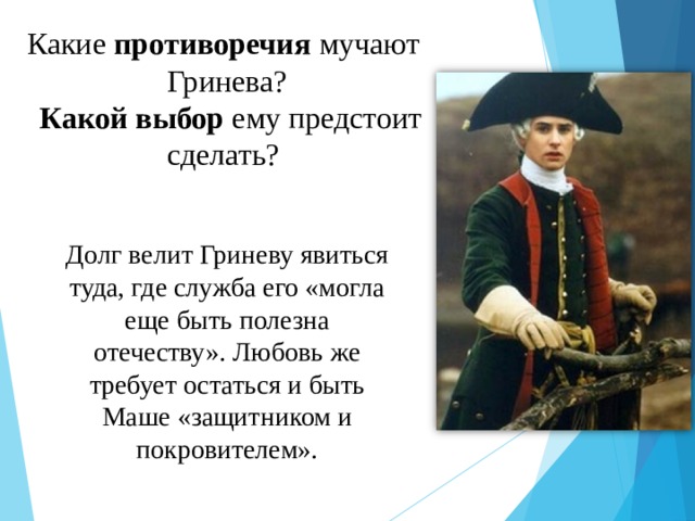 Какие противоречия мучают Гринева?  Какой выбор ему предстоит сделать? Долг велит Гриневу явиться туда, где служба его «могла еще быть полезна отечеству». Любовь же требует остаться и быть Маше «защитником и покровителем». 