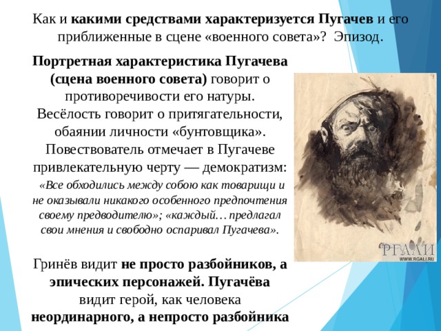 Как и какими средствами характеризуется Пугачев и его приближенные в сцене «военного совета»? Эпизод. Портретная характеристика Пугачева (сцена военного совета) говорит о противоречивости его натуры. Весёлость говорит о притягательности, обаянии личности «бунтовщика». Повествователь отмечает в Пугачеве привлекательную черту — демократизм:  «Все обходились между собою как товарищи и не оказывали никакого особенного предпочтения своему предводителю»; «каждый… предлагал свои мнения и свободно оспаривал Пугачева». Гринёв видит не просто разбойников, а эпических персонажей. Пугачёва видит герой, как человека неординарного, а непросто разбойника 