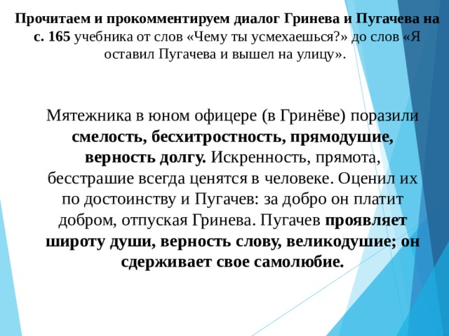 Прочитаем и прокомментируем диалог Гринева и Пугачева на с. 165 учебника от слов «Чему ты усмехаешься?» до слов «Я оставил Пугачева и вышел на улицу». Мятежника в юном офицере (в Гринёве) поразили смелость, бесхитростность, прямодушие, верность долгу. Искренность, прямота, бесстрашие всегда ценятся в человеке. Оценил их по достоинству и Пугачев: за добро он платит добром, отпуская Гринева. Пугачев проявляет широту души, верность слову, великодушие; он сдерживает свое самолюбие. 
