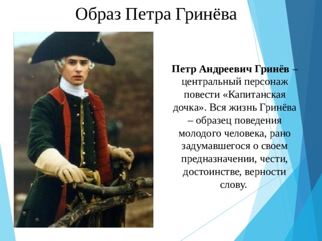 Образ Петра Гринёва Петр Андреевич Гринёв – центральный персонаж повести «Капитанская дочка». Вся жизнь Гринёва – образец поведения молодого человека, рано задумавшегося о своем предназначении, чести, достоинстве, верности слову. 