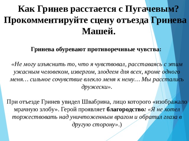 Как Гринев расстается с Пугачевым? Прокомментируйте сцену отъезда Гринева с Машей. Гринева обуревают противоречивые чувства:  «Не могу изъяснить то, что я чувствовал, расставаясь с этим ужасным человеком, извергом, злодеем для всех, кроме одного меня… сильное сочувствие влекло меня к нему… Мы расстались дружески».  При отъезде Гринев увидел Швабрина, лицо которого «изображало мрачную злобу». Герой проявляет благородство : «Я не хотел торжествовать над уничтоженным врагом и обратил глаза в другую сторону» .) 