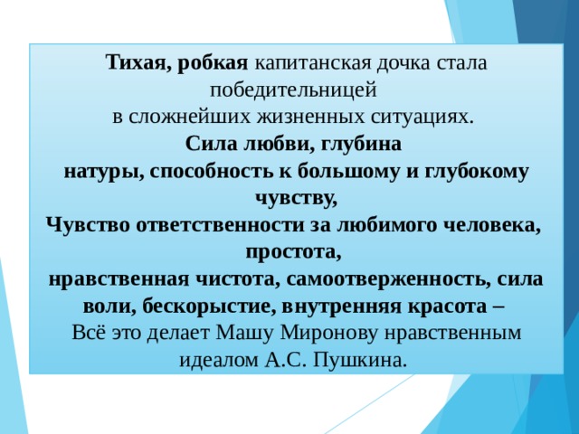 Тихая, робкая капитанская дочка стала победительницей в сложнейших жизненных ситуациях. Сила любви, глубина натуры, способность к большому и глубокому чувству, Чувство ответственности за любимого человека, простота, нравственная чистота, самоотверженность, сила воли, бескорыстие, внутренняя красота – Всё это делает Машу Миронову нравственным идеалом А.С. Пушкина. 