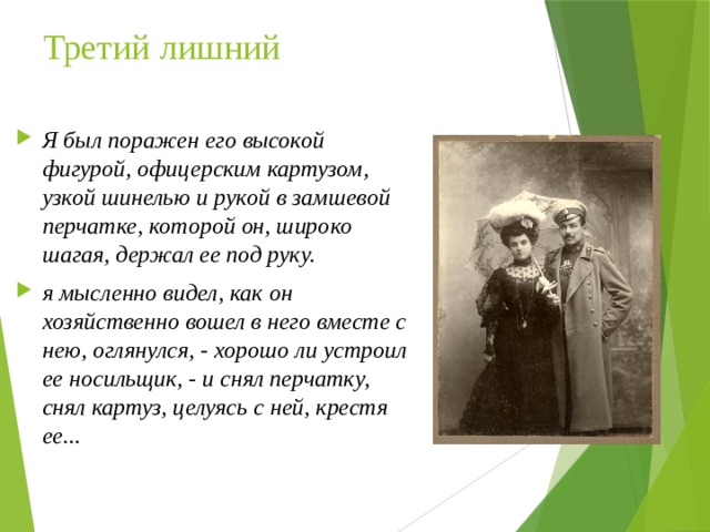 Третий лишний Я был поражен его высокой фигурой, офицерским картузом, узкой шинелью и рукой в замшевой перчатке, которой он, широко шагая, держал ее под руку. я мысленно видел, как он хозяйственно вошел в него вместе с нею, оглянулся, - хорошо ли устроил ее носильщик, - и снял перчатку, снял картуз, целуясь с ней, крестя ее...  