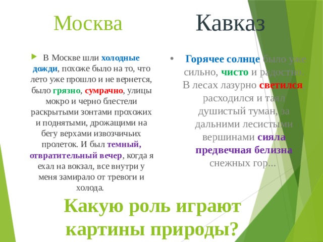 Москва Кавказ  Горячее солнце было уже сильно, чисто и радостно. В лесах лазурно светился , расходился и таял душистый туман, за дальними лесистыми вершинами сияла предвечная белизна снежных гор... В Москве шли холодные дожди , похоже было на то, что лето уже прошло и не вернется, было грязно , сумрачно , улицы мокро и черно блестели раскрытыми зонтами прохожих и поднятыми, дрожащими на бегу верхами извозчичьих пролеток. И был темный, отвратительный вечер , когда я ехал на вокзал, все внутри у меня замирало от тревоги и холода. Какую роль играют картины природы? 