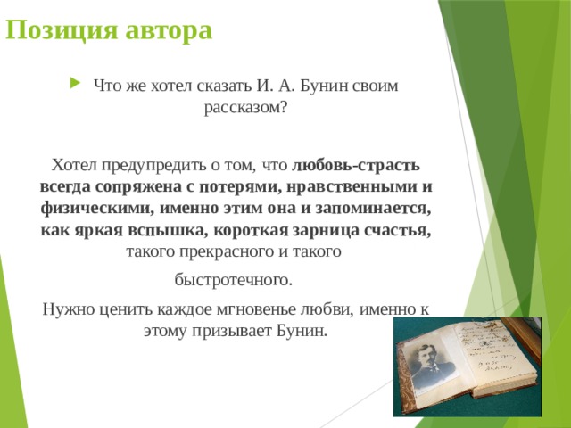 Позиция автора Что же хотел сказать И. А. Бунин своим рассказом? Хотел предупредить о том, что любовь-страсть всегда сопряжена с потерями, нравственными и физическими, именно этим она и запоминается, как яркая вспышка, короткая зарница счастья, такого прекрасного и такого быстротечного. Нужно ценить каждое мгновенье любви, именно к этому призывает Бунин. 
