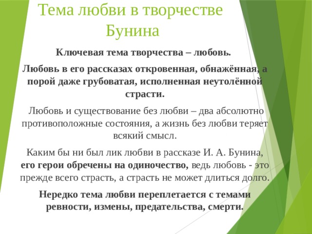 Тема любви в творчестве  Бунина Ключевая тема творчества – любовь. Любовь в его рассказах откровенная, обнажённая, а порой даже грубоватая, исполненная неутолённой страсти.  Любовь и существование без любви – два абсолютно противоположные состояния, а жизнь без любви теряет всякий смысл. Каким бы ни был лик любви в рассказе И. А. Бунина, его герои обречены на одиночество, ведь любовь - это прежде всего страсть, а страсть не может длиться долго. Нередко тема любви переплетается с темами ревности, измены, предательства, смерти.   