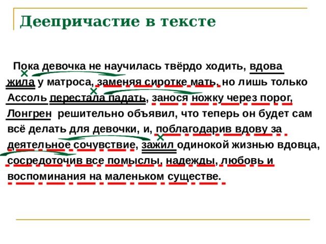 Деепричастие в тексте  Пока девочка не научилась твёрдо ходить, вдова жила у матроса, заменяя сиротке мать, но лишь только Ассоль перестала падать, занося ножку через порог, Лонгрен решительно объявил, что теперь он будет сам всё делать для девочки, и, поблагодарив вдову за деятельное сочувствие, зажил одинокой жизнью вдовца, сосредоточив все помыслы, надежды, любовь и воспоминания на маленьком существе. 