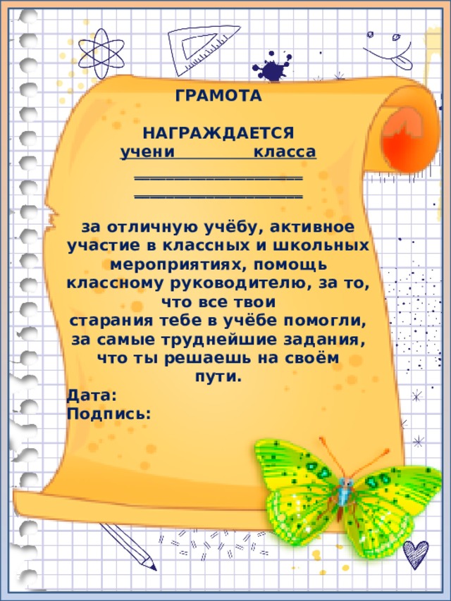 ГРАМОТА  НАГРАЖДАЕТСЯ учени класса _____________________ _____________________  за отличную учёбу, активное участие в классных и школьных мероприятиях, помощь классному руководителю, за то, что все твои старания тебе в учёбе помогли, за самые труднейшие задания, что ты решаешь на своём пути. Дата: Подпись: 