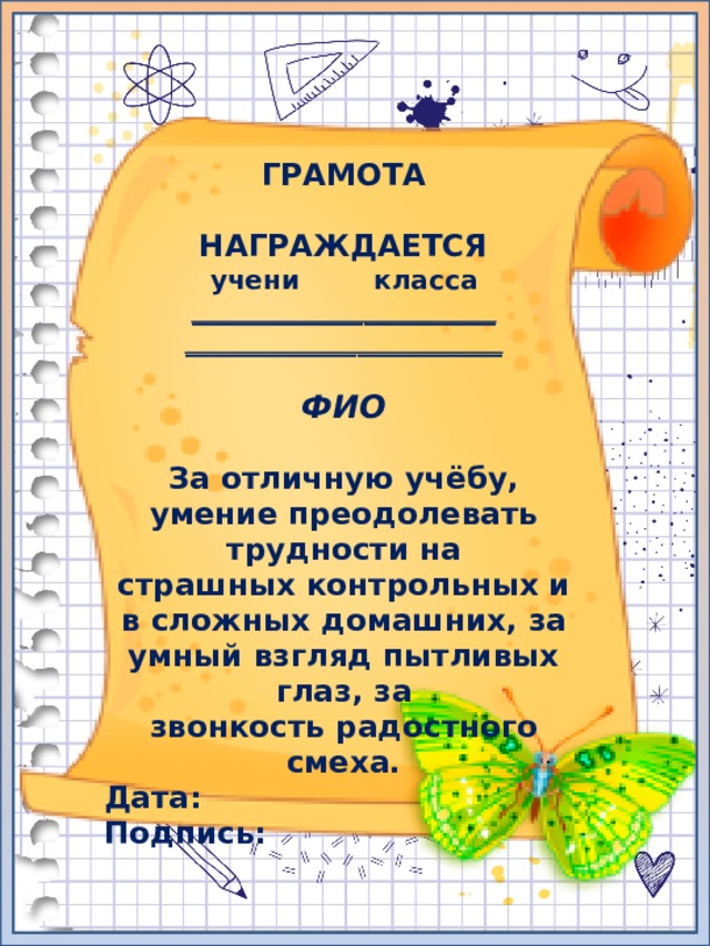 ГРАМОТА  НАГРАЖДАЕТСЯ учени класса _______________________ ________________________  ФИО  За отличную учёбу, умение преодолевать трудности на страшных контрольных и в сложных домашних, за умный взгляд пытливых глаз, за звонкость радостного смеха. Дата: Подпись: 