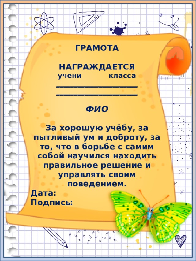 ГРАМОТА  НАГРАЖДАЕТСЯ учени класса _______________________ _______________________  ФИО  За хорошую учёбу, за пытливый ум и доброту, за то, что в борьбе с самим собой научился находить правильное решение и управлять своим поведением. Дата: Подпись: 
