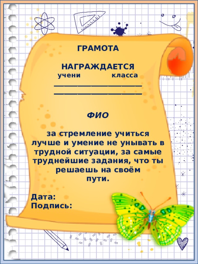 ГРАМОТА  НАГРАЖДАЕТСЯ учени класса __________________________ __________________________   ФИО  за стремление учиться лучше и умение не унывать в трудной ситуации, за самые труднейшие задания, что ты решаешь на своём пути.  Дата: Подпись: 