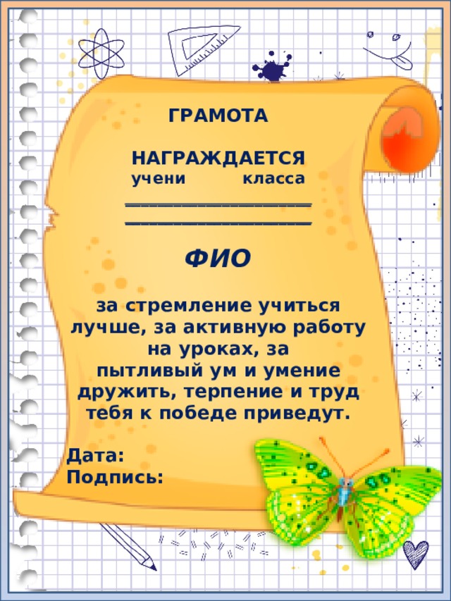 ГРАМОТА  НАГРАЖДАЕТСЯ учени класса _______________________ _______________________  ФИО  за стремление учиться лучше, за активную работу на уроках, за пытливый ум и умение дружить, терпение и труд тебя к победе приведут.  Дата: Подпись: 