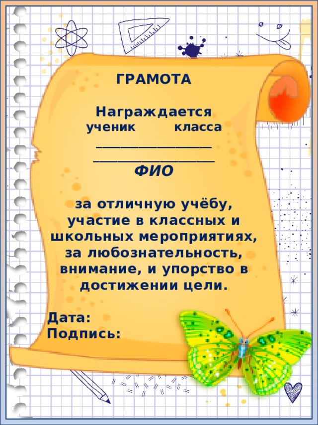ГРАМОТА  Награждается ученик класса ___________________ ____________________ ФИО  за отличную учёбу, участие в классных и школьных мероприятиях, за любознательность, внимание, и упорство в достижении цели.  Дата: Подпись: 