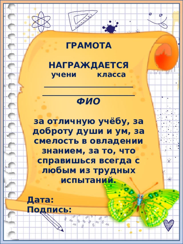 ГРАМОТА  НАГРАЖДАЕТСЯ учени класса ________________________ _________________________ ФИО  за отличную учёбу, за доброту души и ум, за смелость в овладении знанием, за то, что справишься всегда с любым из трудных испытаний.  Дата: Подпись: 