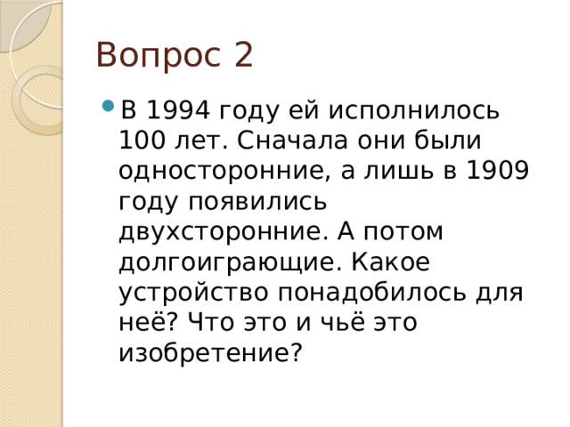 Вопрос 2 В 1994 году ей исполнилось 100 лет. Сначала они были односторонние, а лишь в 1909 году появились двухсторонние. А потом долгоиграющие. Какое устройство понадобилось для неё? Что это и чьё это изобретение? 