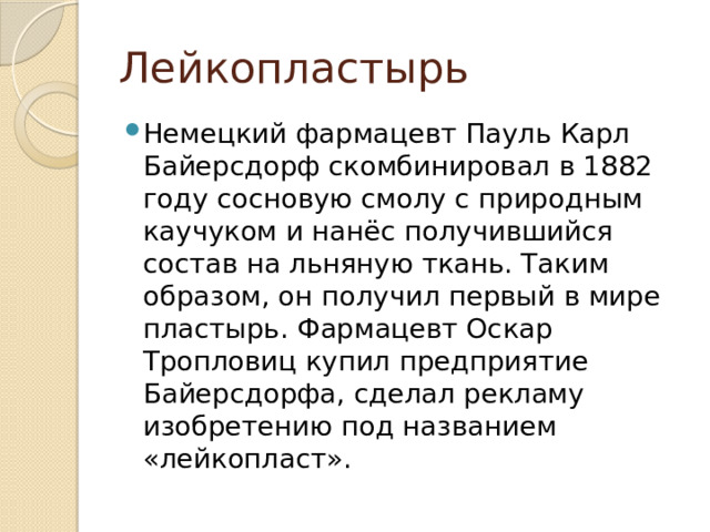 Лейкопластырь Немецкий фармацевт Пауль Карл Байерсдорф скомбинировал в 1882 году сосновую смолу с природным каучуком и нанёс получившийся состав на льняную ткань. Таким образом, он получил первый в мире пластырь. Фармацевт Оскар Тропловиц купил предприятие Байерсдорфа, сделал рекламу изобретению под названием «лейкопласт». 
