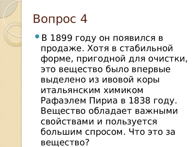 Вопрос 4 В 1899 году он появился в продаже. Хотя в стабильной форме, пригодной для очистки, это вещество было впервые выделено из ивовой коры итальянским химиком Рафаэлем Пириа в 1838 году. Вещество обладает важными свойствами и пользуется большим спросом. Что это за вещество? 