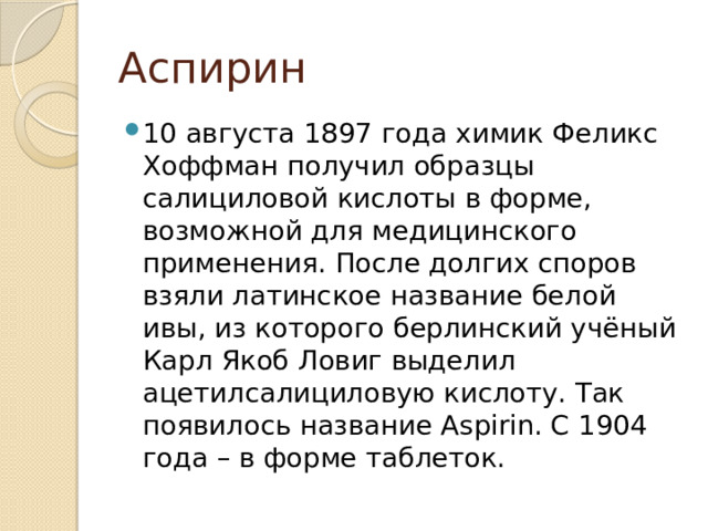 Аспирин 10 августа 1897 года химик Феликс Хоффман получил образцы салициловой кислоты в форме, возможной для медицинского применения. После долгих споров взяли латинское название белой ивы, из которого берлинский учёный Карл Якоб Ловиг выделил ацетилсалициловую кислоту. Так появилось название Aspirin. С 1904 года – в форме таблеток. 