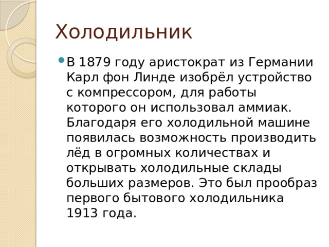 Холодильник В 1879 году аристократ из Германии Карл фон Линде изобрёл устройство с компрессором, для работы которого он использовал аммиак. Благодаря его холодильной машине появилась возможность производить лёд в огромных количествах и открывать холодильные склады больших размеров. Это был прообраз первого бытового холодильника 1913 года. 