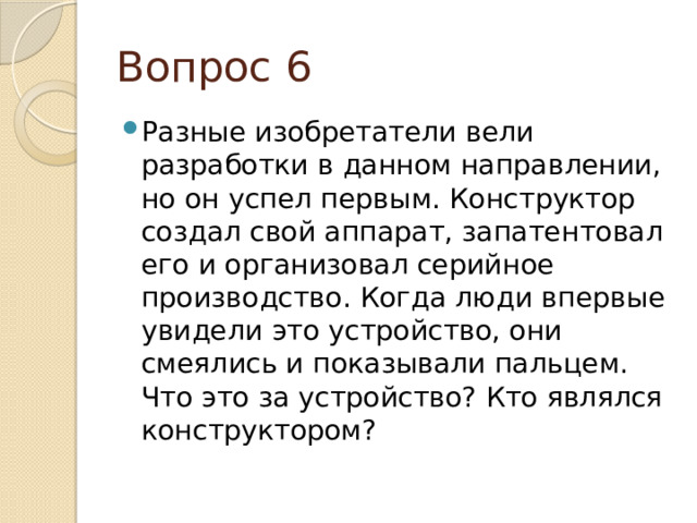 Вопрос 6 Разные изобретатели вели разработки в данном направлении, но он успел первым. Конструктор создал свой аппарат, запатентовал его и организовал серийное производство. Когда люди впервые увидели это устройство, они смеялись и показывали пальцем. Что это за устройство? Кто являлся конструктором? 