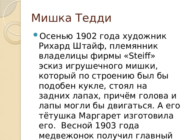 Мишка Тедди Осенью 1902 года художник Рихард Штайф, племянник владелицы фирмы «Steiff» эскиз игрушечного мишки, который по строению был бы подобен кукле, стоял на задних лапах, причём голова и лапы могли бы двигаться. А его тётушка Маргарет изготовила его. Весной 1903 года медвежонок получил главный приз на ярмарке в Лейпциге. 