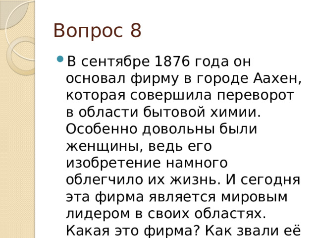 Вопрос 8 В сентябре 1876 года он основал фирму в городе Аахен, которая совершила переворот в области бытовой химии. Особенно довольны были женщины, ведь его изобретение намного облегчило их жизнь. И сегодня эта фирма является мировым лидером в своих областях. Какая это фирма? Как звали её основателя? 