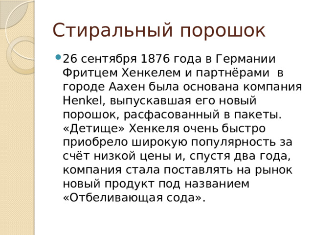 Стиральный порошок 26 сентября 1876 года в Германии Фритцем Хенкелем и партнёрами в городе Аахен была основана компания Henkel, выпускавшая его новый порошок, расфасованный в пакеты. «Детище» Хенкеля очень быстро приобрело широкую популярность за счёт низкой цены и, спустя два года, компания стала поставлять на рынок новый продукт под названием «Отбеливающая сода». 