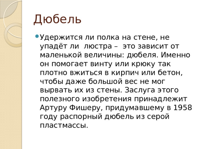Дюбель Удержится ли полка на стене, не упадёт ли люстра – это зависит от маленькой величины: дюбеля. Именно он помогает винту или крюку так плотно вжиться в кирпич или бетон, чтобы даже большой вес не мог вырвать их из стены. Заслуга этого полезного изобретения принадлежит Артуру Фишеру, придумавшему в 1958 году распорный дюбель из серой пластмассы. 
