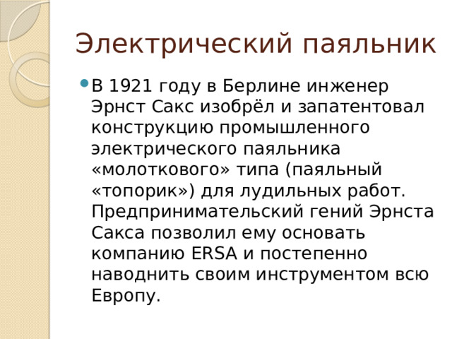 Электрический паяльник В 1921 году в Берлине инженер Эрнст Сакс изобрёл и запатентовал конструкцию промышленного электрического паяльника «молоткового» типа (паяльный «топорик») для лудильных работ. Предпринимательский гений Эрнста Сакса позволил ему основать компанию ERSA и постепенно наводнить своим инструментом всю Европу. 