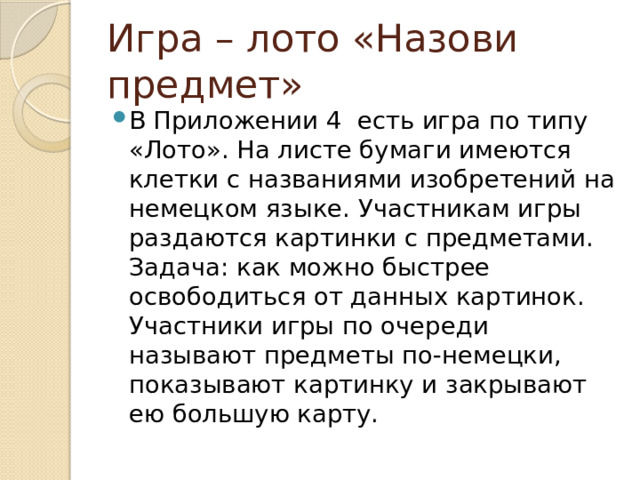 Игра – лото «Назови предмет» В Приложении 4 есть игра по типу «Лото». На листе бумаги имеются клетки с названиями изобретений на немецком языке. Участникам игры раздаются картинки с предметами. Задача: как можно быстрее освободиться от данных картинок. Участники игры по очереди называют предметы по-немецки, показывают картинку и закрывают ею большую карту. 