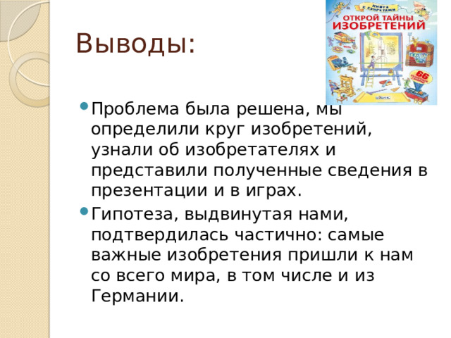 Выводы: Проблема была решена, мы определили круг изобретений, узнали об изобретателях и представили полученные сведения в презентации и в играх. Гипотеза, выдвинутая нами, подтвердилась частично: самые важные изобретения пришли к нам со всего мира, в том числе и из Германии. 