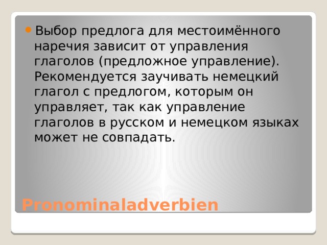 Выбор предлога для местоимённого наречия зависит от управления глаголов (предложное управление). Рекомендуется заучивать немецкий глагол с предлогом, которым он управляет, так как управление глаголов в русском и немецком языках может не совпадать. Pronominaladverbien 