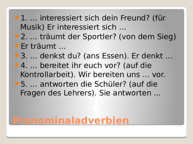 1. … interessiert sich dein Freund? (für Musik) Er interessiert sich … 2. … träumt der Sportler? (von dem Sieg) Er träumt … 3. … denkst du? (ans Essen). Er denkt … 4. … bereitet ihr euch vor? (auf die Kontrollarbeit). Wir bereiten uns ... vor. 5. … antworten die Schüler? (auf die Fragen des Lehrers). Sie antworten … Pronominaladverbien 