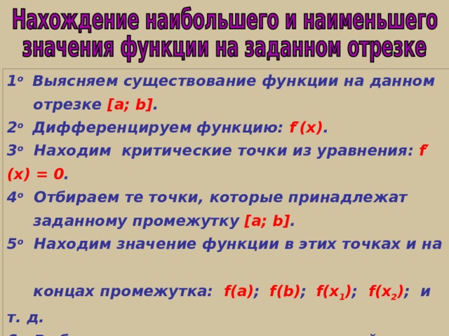 1 о Выясняем существование функции на данном  отрезке [a; b] . 2 о   Дифференцируем функцию: f′(x) . 3 о  Находим критические точки из уравнения:  f′(x) = 0 . 4 о Отбираем те точки, которые принадлежат  заданному промежутку  [a; b] . 5 о Находим значение функции в этих точках и на  концах промежутка: f(a) ;  f(b) ;   f(x 1 ) ; f(x 2 ) ; и т. д.  6 о Выбираем среди полученных значений наибольшее   или наименьшее . 