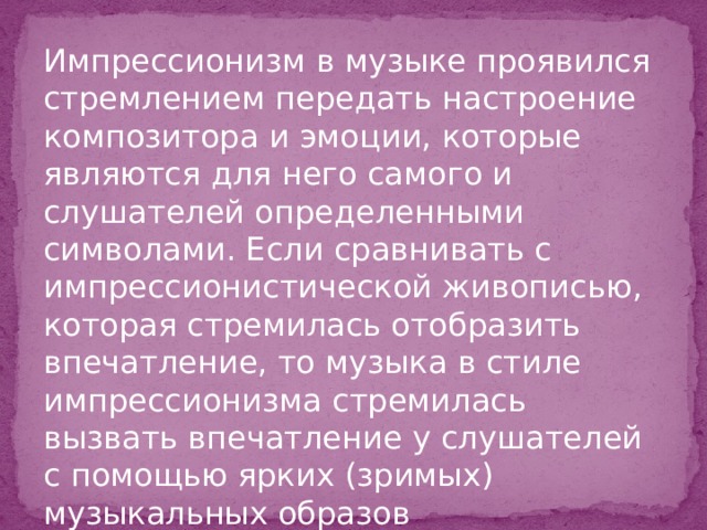 Импрессионизм в музыке проявился стремлением передать настроение композитора и эмоции, которые являются для него самого и слушателей определенными символами. Если сравнивать с импрессионистической живописью, которая стремилась отобразить впечатление, то музыка в стиле импрессионизма стремилась вызвать впечатление у слушателей с помощью ярких (зримых) музыкальных образов 