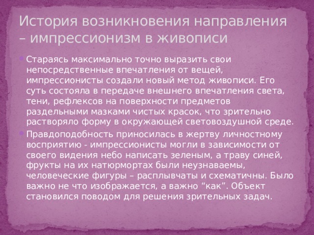 История возникновения направления – импрессионизм в живописи Стараясь максимально точно выразить свои непосредственные впечатления от вещей, импрессионисты создали новый метод живописи. Его суть состояла в передаче внешнего впечатления света, тени, рефлексов на поверхности предметов раздельными мазками чистых красок, что зрительно растворяло форму в окружающей световоздушной среде. Правдоподобность приносилась в жертву личностному восприятию - импрессионисты могли в зависимости от своего видения небо написать зеленым, а траву синей, фрукты на их натюрмортах были неузнаваемы, человеческие фигуры – расплывчаты и схематичны. Было важно не что изображается, а важно “как”. Объект становился поводом для решения зрительных задач. 