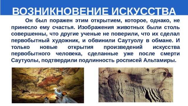  ВОЗНИКНОВЕНИЕ ИСКУССТВА  Он был поражен этим открытием, которое, однако, не принесло ему счастья. Изображения животных были столь совершенны, что другие ученые не поверили, что их сделал первобытный художник, и обвинили Саутуолу в обмане. И только новые открытия произведений искусства первобытного человека, сделанные уже после смерти Саутуолы, подтвердили подлинность росписей Альтамиры. 